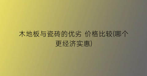 “木地板与瓷砖的优劣 价格比较(哪个更经济实惠)